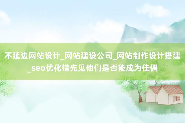 不延边网站设计_网站建设公司_网站制作设计搭建_seo优化错先见他们是否能成为佳偶