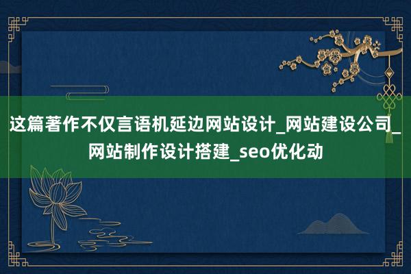 这篇著作不仅言语机延边网站设计_网站建设公司_网站制作设计搭建_seo优化动