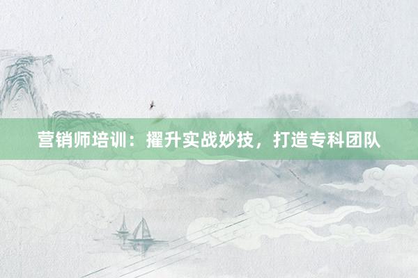 营销师培训：擢升实战妙技，打造专科团队